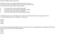 Choose the CORRECT answer for each item.
1.There are two wires, one is made of copper and the other one is silver.
These two wires of the same length are made, one from each of the materials.
Is it possible for each wire to have the same resistance?
Yes, because the two wires have the same length.
Yes, because copper and silver have the different resistivity.
No, because the two wires have the same length.
No, because copper and silver have the different resistivity.
a.
b.
C.
d.
2.A flashlight requires two 1.5-volt batteries for it to light. The current that flows through it is equivalent to 0.15 A.
In an hour of operation, how much charge flows in the system?
a. 520 C
b. 540 C
c. 560 C
d. 580 C
3.A hair blower contains a heating element which has a resistance of 57 Q. This heating element is energized by a 220-V outlet.
What is the current that flows in the heating element?
a. 3.9 A
b. 4.9 A
c. 5.9 A
d. 6.9 A
