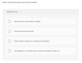 Which of the following is true of social media?
Multiple Choice
O
O
Not all news on social media is credible.
All of the answers are correct.
Social media is notorious for creating echo chambers.
Some platforms, like Twitter, allow avoidance of analysis or follow-up.