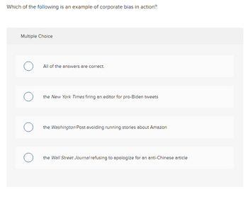 Which of the following is an example of corporate bias in action?
Multiple Choice
о
о
All of the answers are correct.
the New York Times firing an editor for pro-Biden tweets
the Washington Post avoiding running stories about Amazon
the Wall Street Journal refusing to apologize for an anti-Chinese article