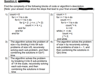 Question 4:
Find the complexity of the following blocks of code or algorithm's description.
[Note: your answer must show the steps that lead to your final answer]
1) count = 0
for i = 1 to n do
for k = 1 to n do
2)
for i = 1 to n do
count += i
count = 1
for (j = 2;j<n;j *= 2)
count = i +k + j;
for k = 1 to n do
count *= k
end for
k +=2
while j< n do
count +=j
j*= 2;
end while
The algorithm solves the problem
of size n by recursively solving
sub-problems of size n – 1, and
then combining the solutions in
Q(n) time.
end for
end for
3) The algorithm solves the problem of 4)
size n by dividing it into 64 sub-
problems of size n/8, recursively
solving each sub-problem, and then
combining the solutions in O(n?)
time
5) The algorithm solves the problem
by breaking it into 8 sub-problems
of 1/4 the scale, recursively solving
each sub-maze, and then
combining the solutions in linear
time
