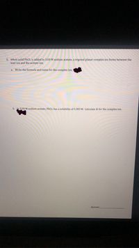 5. When solid PbCl2 is added to 3.00 M sodium acetate, a trigonal planar complex ion forms between the
lead ion and the acetate ion.
a. Write the formula and name for the complex ion.
b. In 3.00 M sodium acetate, PbCl2 has a solubility of 0.383 M. Calculate Kr for the complex ion.
Answer:
