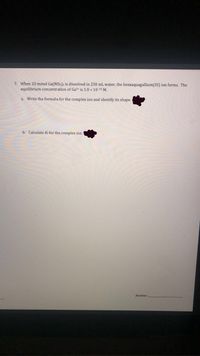 7. When 20 mmol Ga(NO3)3 is dissolved in 250 mL water, the hexaaquagallium(III) ion forms. The
equilibrium concentration of Ga3 is 1.0 x 10-1o M.
a. Write the formula for the complex ion and identify its shape.
b. Calculate K¢ for the complex ion.
Answer:
