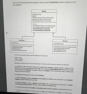 Examine the following UML Class Diagram. Please notice that bold italic stands for abstract in UML
Class diagrams.
-jobTitle:String
Employee
#fullName:String
#age:int
#allowance:long // daily in British pounds
#salary:long // daily in British pounds
#currentYear:int-2017 // this is final
+Person
Person
+Person(fName:String, a:int, allowance:long)
+Person (FName:String, salary:long, a:int)
+calculateWeeklyIncome():double
+calculateMonthlyIncome():double
+Employee(name:String, salary:long, age:int)
+setJobTitle(title:String)
+getlob Title():String
+calculateYearlyIncome():double
Student
-schoolName:String
+Student(name:String, a:int, allowance:long)
+setSchoolName(sName:String)
+getSchoolName():String
+calculate BirthYear ():int
For consistency purposes, please accept the followings in this question.
1 week = 7 days
1 month= 30 days
1 year is 365 days
Additionally, remember that the income of an Employee is the salary, and the income of a student is the allowance.
a-) Create the class hierarchy using Java programming languages. Notice that the content of the
methods must also be completed at this stage. As an example, calculate BirthYear() should have a body
that calculates the birthYear of student. Please use super()
Student and new Employee.
the constructors when creating new
b-) Create a test harness/run class named Test.java.
c-) Within Test.java, create an Employee named Jack who is 30 years old. Jack works as a Computer
Engineer and gets £70 (pounds) per day.
d-) Within Test.java, create a Student named Suzan who is 19 years old. Suzan goes to Cyprus
International University (CIU). She gets a daily allowance of £20 (pounds).
e-) Calculate and display the weekly and monthly income of Jack and Suzan in a JOptionPane window.
f-) Calculate and display the yearly income of Jack, and the BirthYear of Suzan in a JOptionPane
window.