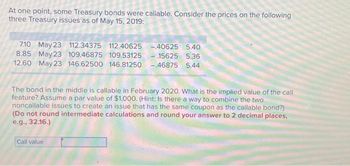 At one point, some Treasury bonds were callable. Consider the prices on the following
three Treasury issues as of May 15, 2019:
7.10 May 23 112.34375 112.40625 -40625 5.40
8.85 May 23 109.46875 109.53125 15625 5.36
12.60 May 23 146.62500 146.81250 -46875 5.44
The bond in the middle is callable in February 2020. What is the implied value of the call
feature? Assume a par value of $1,000. (Hint: Is there a way to combine the two
noncallable issues to create an issue that has the same coupon as the callable bond?)
(Do not round intermediate calculations and round your answer to 2 decimal places,
e.g., 32.16.)
Call value