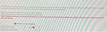 A 6.85 percent coupon bond with 22 years left to maturity is priced to offer a 5.4 percent yield to maturity. You believe that in one year,
the yield to maturity will be 5.9 percent. (Assume interest payments are semiannual)
What would be the total return of the bond in dollars?
What would be the total return of the bond in percent?
Note: Negative answer should be indicated by a minus sign. Do not round intermediate calculations. Round your final answer to 2
decimal places.
Answer is not complete.
$
Total return in dollars
Total return in percentage
23.34
