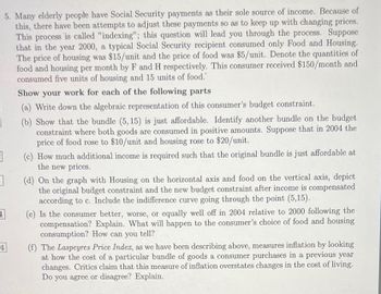 1
3
5. Many elderly people have Social Security payments as their sole source of income. Because of
this, there have been attempts to adjust these payments so as to keep up with changing prices.
This process is called "indexing"; this question will lead you through the process. Suppose
that in the year 2000, a typical Social Security recipient consumed only Food and Housing.
The price of housing was $15/unit and the price of food was $5/unit. Denote the quantities of
food and housing per month by F and H respectively. This consumer received $150/month and
consumed five units of housing and 15 units of food."
1
4
Show your work for each of the following parts
(a) Write down the algebraic representation of this consumer's budget constraint.
(b) Show that the bundle (5, 15) is just affordable. Identify another bundle on the budget.
constraint where both goods are consumed in positive amounts. Suppose that in 2004 the
price of food rose to $10/unit and housing rose to $20/unit.
(c) How much additional income is required such that the original bundle is just affordable at
the new prices.
(d) On the graph with Housing on the horizontal axis and food on the vertical axis, depict
the original budget constraint and the new budget constraint after income is compensated
according to c. Include the indifference curve going through the point (5,15).
(e) Is the consumer better, worse, or equally well off in 2004 relative to 2000 following the
compensation? Explain. What will happen to the consumer's choice of food and housing
consumption? How can you tell?
(f) The Laspeyres Price Index, as we have been describing above, measures inflation by looking
at how the cost of a particular bundle of goods a consumer purchases in a previous year
changes. Critics claim that this measure of inflation overstates changes in the cost of living.
Do you agree or disagree? Explain.