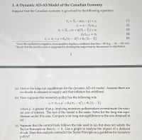 3. A Dynamic AD-AS Model of the Canadian Economy
Suppose that the Canadian economy is governed by the following equations
Y = Y - a(r -p) + €;
YI = i-E+1
T = E1-17 +(Y- Yt)+v
E1T+1 = T
i = 7 +p+0(7 - n)+Oy(Y- Ý;)
(1)
(2)
(3)
(4)
(5)
Since the coefficient is negative, more sensitive implies a coefficient less than -80 (e.g.,-90, -100, etc).
2Recall that the sacrifice ratio is computed by dividing the output lost by the amount of disinflation.
(a) Derive the long-run equilibrium for the dynamic AD-AS model. Assume there are
no shocks to demand or supply and that inflation has stabilized.
(b) Now suppose that monetary-policy has the following rule
iį = T; +p +0r(7: – 7)+ Oy(Y; – Ýt)
where p is greater than p, implying monetary policymakers overestimate the natu-
ral rate of interest. The rest of the model is the same. Solve for the long-run equi-
librium under this case. Compare your long-run equilibrium to the one obtained in
(a)
(c) Suppose that the central bank follows the rule used in (a), but does not satisfy the
Taylor Principle so that 07 < 0. Use a graph to analyze the impact of a demand
shock. Does this analysis contradict the Taylor Principle as a guideline for monetary
policy?
