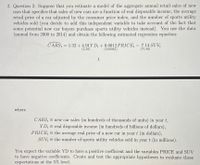 2. Question 2: Suppose that you estimate a model of the aggregate annual retail sales of new
cars that specifies that sales of new cars are a function of real disposable income, the average
retail price of a car adjusted by the consumer price index, and the number of sports utility
vehicles sold (you decide to add this independent variable to take account of the fact that
some potential new car buyers purchase sports utility vehicles instead). You use the data
(annual from 2000 to 2014) and obtain the following estimated regression equation:
CARS, = 1.32 + 4.91Y D; + 0.0012 PRICE, -
7.14 SUV
(2.39)
(0.00045)
(71.40)
1
where
CARS = new car sales (in hundreds of thousands of units) in year t,
YD; = real disposable income (in hundreds of billions of dollars),
PRICE = the average real price of a new car in yeart (in dollars),
SUV = the number of sports utility vehicles sold in year t (in millions).
You expect the variable YD to have a positive coefficient and the variables PRICE and SUV
to have negative coefficients. Create and test the appropriate hypotheses to evaluate these
expectations at the 5% level.
