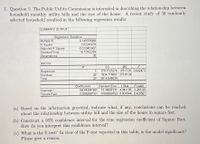 1. Question 1: The Public Utility Commission is interested in describing the relationship between
household monthly utility bills and the size of the house. A recent study of 30 randomly
selected household resulted in the following regression results:
SUMMARY OUTPUT
Regression Statistics
Multiple R
R Square
Adjusted R Square
Standard Error
0.149769088
0.02243078
-0.012482407
16.72762259
Observations
30
ANOVA
df
SS
MS
1
179.7725274 179.7725 0.642473
Regression
Residual
28
7834.774007 279.8134
Total
29
8014.546534
t Stat
13.44691911 4.941135 3.26E-05
0.006560753 0.801544 0.429567
P-value
Coefficients
66.44304169
0.005258733
Standard Eror
Intercept
Square Feet
(a) Based on the information provided, indicate what, if any, conclusions can be reached
about the relationship between utility bill and the size of the house in square feet.
(b) Construct a 95% confidence interval for the true regression coefficient of Square Feet.
How do you interpret this confidence interval?
(c) What is the F-test? In view of the F-test reported in this table, is the model significant?
Please give a reason.
