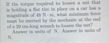 If the torque required to loosen a nut that
is holding a flat tire in place on a car has a
magnitude of 48 Nm, what minimum force
must be exerted by the mechanic at the end
of a 29 cm-long wrench to loosen the nut?
Answer in units of N. Answer in units of
N.