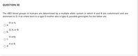 QUESTION 30
The ABO blood groups in humans are determined by a multiple allelic system in which A and B are codominant and are
dominant to O. If an infant born to a type O mother also is type O, possible genotypes for the father are
O or A.
O a.
O, A, or B.
Ob.
O only.
Oc.
A or B.
od.
