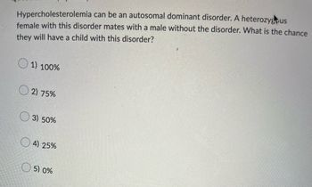 Hypercholesterolemia can be an autosomal dominant disorder. A heterozygus
female with this disorder mates with a male without the disorder. What is the chance
they will have a child with this disorder?
1) 100%
2) 75%
3) 50%
4) 25%
5) 0%