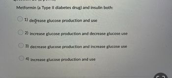 Metformin (a Type II diabetes drug) and insulin both:
1) decrease glucose production and use
2) increase glucose production and decrease glucose use
3) decrease glucose production and increase glucose use
4) increase glucose production and use