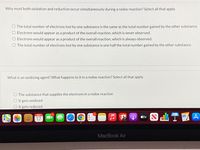 Why must both oxidation and reduction occur simultaneously during a redox reaction? Select all that apply.
O The total number of electrons lost by one substance is the same as the total number gained by the other substance.
O Electrons would appear as a product of the overall reaction, which is never observed.
O Electrons would appear as a product of the overall reaction, which is always observed.
O The total number of electrons lost by one substance is one half the total number gained by the other substance.
What is an oxidizing agent? What happens to it in a redox reaction? Select all that apply.
O The substance that supplies the electrons in a redox reaction
O It gets oxidized
O It gets reduced
OCT
A átv
17
MacBook Air
