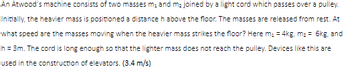 An Atwood's machine consists of two masses m₁ and m₂ joined by a light cord which passes over a pulley.
Initially, the heavier mass is positioned a distance h above the floor. The masses are released from rest. At
what speed are the masses moving when the heavier mass strikes the floor? Here m₁ = 4kg, m₂ = 6kg, and
h = 3m. The cord is long enough so that the lighter mass does not reach the pulley. Devices like this are
used in the construction of elevators. (3.4 m/s)