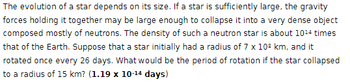 The evolution of a star depends on its size. If a star is sufficiently large, the gravity
forces holding it together may be large enough to collapse it into a very dense object
composed mostly of neutrons. The density of such a neutron star is about 1014 times
that of the Earth. Suppose that a star initially had a radius of 7 x 108 km, and it
rotated once every 26 days. What would be the period of rotation if the star collapsed
to a radius of 15 km? (1.19 x 10-14 days)