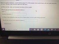 Based on past experience, a bank believes that 9 % of the people who receive loans will not make payments
on time. The bank has recently approved 200 loans.
a) What are the mean and standard deviation of this model?
[Round your answers to two decimal places.]
mean =
standard deviation =
b) What is the probability that over 10% of these clients will not make timely payments?
[Round your answer to two decimal places.]
Check Answer
Search for anything
