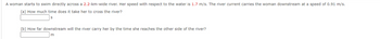 A woman starts to swim directly across a 2.2-km-wide river. Her speed with respect to the water is 1.7 m/s. The river current carries the woman downstream at a speed of 0.91 m/s.
(a) How much time does it take her to cross the river?
S
(b) How far downstream will the river carry her by the time she reaches the other side of the river?
m
