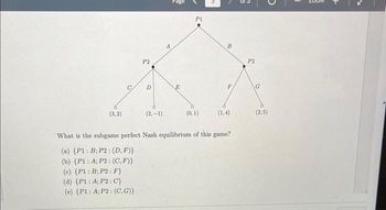 (3,2)
P2
(d) (P1: A; P2: C}
(e) (P1: A; P2: (C,G)}
D
(2,-1)
E
P1
(0, 1)
B
F
(1,4)
What is the subgame perfect Nash equilibrium of this game?
(a) (P1: B; P2: (D,F)}
(b) (P1: A; P2: (C,F)}
(c) (P1: B; P2: F}
P2
G
(2,5)