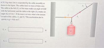 A 32.3 kg mass (m) is suspended by the cable assembly as
shown in the figure. The cables have no mass of their own.
The cable to the left (7₁) of the mass makes an angle of 0.00
with the horizontal, and the cable to the right (7₂) makes an
angle (8₂) of 34.3. If the mass is at rest, what is the tension
in each of the cables, T, and T₂? The acceleration due to
gravity is g = 9.81 m/s².
T₁ =
T₂ =
N
N
E