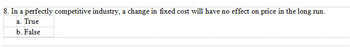 8. In a perfectly competitive industry, a change in fixed cost will have no effect on price in the long run.
a. True
b. False