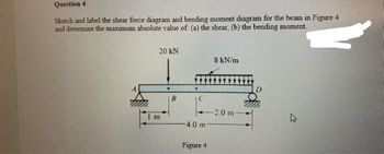 Question 4
Sketch and label the shear force diagram and bending moment diagram for the beam in Figure 4
and determine the maximum absolute value of (a) the shear, (b) the bending moment.
20 KN
Im
.
B
C
4.0 m
Figure 4
8 kN/m
2.0 m