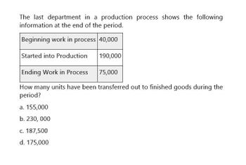 The last department in a production process shows the following
information at the end of the period.
Beginning work in process 40,000
Started into Production
190,000
Ending Work in Process
75,000
How many units have been transferred out to finished goods during the
period?
a. 155,000
b. 230,000
c. 187,500
d. 175,000