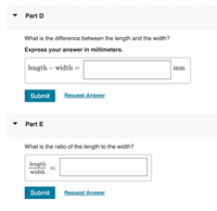 Part D
What is the difference between the length and the width?
Express your answer in millimeters.
length – width
mm
-
Submit
Request Answer
Part E
What is the ratio of the length to the width?
length
width
Submit
Request Answer
