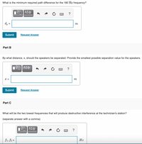 What is the minimum required path difference for the 180 Hz frequency?
V ΑΣφ
d, =
%3D
m
Submit
Request Answer
Part B
By what distance, x, should the speakers be separated. Provide the smallest possible separation value for the speakers.
V ΑΣΦ
?
x =
m
Submit
Request Answer
Part C
What will be the two lowest frequencies that will produce destructive interference at the technician's station?
(separate answer with a comma)
?
f1, f2 =
Hz
