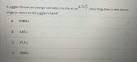 A juggler throws an orange vertically into the air at
4.73
. How long does it take the or-
ange to return to the juggler's hand?
0.964 s
4.82 s
37.5 s
D.
1010 s
