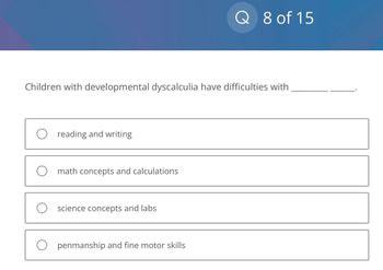 Children with developmental dyscalculia have difficulties with
O reading and writing
O math concepts and calculations
O science concepts and labs
Q 8 of 15
Openmanship and fine motor skills