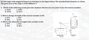 An A36 angle with staggered fasters in each leg is in the figure below. The standard hole diameter is 23mm.
The gross area of the angle is 4387.088mm^2.
1. Which of the following nearly gives the smallest effective net area (mm^2) for the tension member.
a. 2632
c. 3561
b. 3752
d. 3311
2. What is design strength of the tension member in kN.
a. 979
c. 653
d. 662
b. 993
3. What is the allowable strength of the member in KN
a. 979
b. 993
c. 653
d. 662
Holes
50 40 40 40 40
Side View
00
Top View
M
OOO
606032.4
50 40 40 40 40
Sectional View
L8x6x1/2