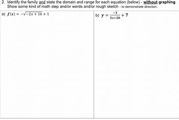 2. Identify the family and state the domain and range for each equation (below) - without graphing.
Show some kind of math step and/or words and/or rough sketch - to demonstrate direction.
a) f(x) = -√√-2x + 16 + 1
b) y=; +7
-3
5x+20