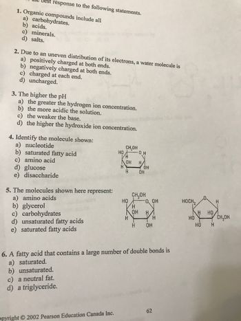 Best response to the following statements.
1. Organic compounds include all
a) carbohydrates.
b) acids.
c) minerals.
d) salts.
2. Due to an uneven distribution of its electrons, a water molecule is
a) positively charged at both ends.
b) negatively charged at both ends.
c) charged at each end.
d) uncharged.
3. The higher the pH
a) the greater the hydrogen ion concentration.
b) the more acidic the solution.
c) the weaker the base.
d) the higher the hydroxide ion concentration.
4. Identify the molecule shown:
a) nucleotide
b) saturated fatty acid
c) amino acid
d) glucose
e) disaccharide
5. The molecules shown here
a) amino acids
b) glycerol
c) carbohydrates
d) unsaturated fatty acids
e) saturated fatty acids
represent:
c) a neutral fat.
d) a triglyceride.
HO
opyright © 2002 Pearson Education Canada Inc.
H
CH₂OH
H
OH
H
HO
H
0 H
H/
H
OH
ОН
OH
CH₂OH
O, OH
HA
6. A fatty acid that contains a large number of double bonds is
a) saturated.
b) unsaturated.
H
H OH
62
HOCH,
HO
H
HO
НО
H
H
CH₂OH