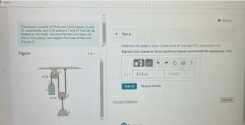 Maps
The system consists of 70-lb and 15-lb blocks A and
B, respectively, and 5-1b pulleys C and D that can be
treated as thin disks. Assume that the cord does not
slip on the pulleys, and neglect the mass of the cord.
(Figure 1)
Figure
51 of 1
0.58
058
Y
Raviow
Part A
Determine the speed of block A after block B has risen 5 ft, starting from rest
Express your answer to three significant figures and include the appropriate units.
HA
4
A
?
Value
Units
Next >
Submit
Provide Feedback
G
Request Answer