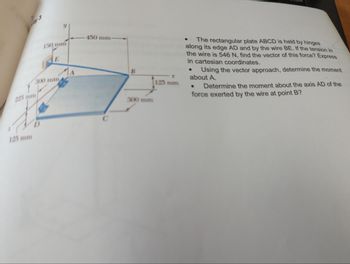 225 mm
125 mm
150 mm
E
300 mm
450 mm-
B
300 mm
X
125 mm
The rectangular plate ABCD is held by hinges
along its edge AD and by the wire BE. If the tension in
the wire is 546 N, find the vector of this force? Express
in cartesian coordinates.
Using the vector approach, determine the moment
about A.
● Determine the moment about the axis AD of the
force exerted by the wire at point B?