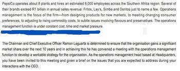 PepsiCo operates about 8 plants and hires an estimated 8,000 employees across the Southern Africa region. Several of
their brands exceed R1 billion in annual sales revenue: Fritos, Lay's, Simba and Doritos just to name a few. Operations
management is the focus of the firm—from designing products for new markets, to meeting changing consumer
preferences, to adjusting to rising commodity costs, to subtle issues involving flavours and preservatives. The operations
management function is under constant cost, time and market pressure.
The Chairman and Chief Executive Officer Ramon Laguarta is determined to ensure that the organisation gains a significant
market share over the next 10 years and in achieving this he has convened a meeting with the operations management
function to develop a workable strategy for the organisation. As the operations management head based at Headquarters,
you have been invited to this meeting and given a brief on the issues that you are expected to address during your
interactions with the CEO.