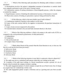 (2) (
) Which of the following audit procedures for obtaining audit evidence is correctly
described?
A. Recalculation involves the auditor's independent execution of procedures or controls which
were originally performed as part of the entity's internal control
B. Confirmation consists of seeking information of knowledgeable persons, within the company
or outside the company
C. Reperformance consists of checking the mathematical accuracy of documents or records
D. Observation consists of looking at a procedure or process being performed by others
) Of the following, which is the most reliable type of audit evidence?
(3) (
A. Confirmations mailed by outsiders to the auditors via the client.
B. Copies of the sales contract held by the suppliers to demonstrate the purchase transactions of
the client.
C. Copies of sales invoices inspected by the auditors.
D. Canceled checks returned in the year-end bank statement directly to the client.
(4) (
) Which of the following attributes is likely to be unique to the audit work of CPA's as
compared to the work performed by practitioners of other professions?
A. Independence
B. Competence
C. Due professional care
D. Complex body of knowledge.
(5) (
) Which ethical threat will be created when the client threatens to sue, or does sue, the
firm for work that has been done previously?
A. Self-review threat
B. Intimidation threat
C. Familiarity threat
D. Advocacy threat
) Which of the following situations is most likely to represent a threat to objectivity?
(6) (
A. The audit team eats in a subsidised staff canteen whilst they are working on the audit.
B. A member of the audit team working at a biscuit manufacturer accepts a present of a tin of
biscuits when he attends the company inventory counting.
C. The audit engagement partner of a hotel company accepts the use of hotel rooms free of charge
on a regular basis for weekend trips with his wife.
D. The audit engagement partner accepts a Christmas card as a greeting each year from an audit
client.
