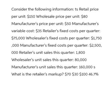 Consider the following information: ts Retail price
per unit: $150 Wholesale price per unit: $80
Manufacturer's price per unit: $50 Manufacturer's
variable cost: $35 Retailer's fixed costs per quarter:
$75,000 Wholesaler's fixed costs per quarter: $1,750
,000 Manufacturer's fixed costs per quarter: $2,500,
000 Retailer's unit sales this quarter: 1,800
Wholesaler's unit sales this quarter: 80,000
Manufacturer's unit sales this quarter: 160,000 s
What is the retailer's markup? $70 $30 $100 46.7%