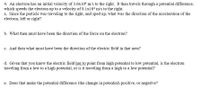 4. An electron has an initial velocity of 3.6x104 m/s to the right. It then travels through a potential difference,
which speeds the electron up to a velocity of 8.1x104 m/s to the right.
a. Since the particle was traveling to the right, and sped up, what was the direction of the acceleration of the
electron, left or right?
b. What then must have been the direction of the force on the electron?
c. And then what must have been the direction of the electric field in that area?
d. Given that you know the electric field has to point from high potential to low potential, is the electron
traveling from a low to a high potential, or is it traveling from a high to a low potential?
e. Does that make the potential difference (the change in potential) positive, or negative?

