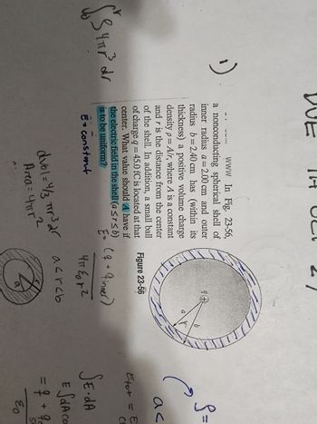 1)
$34HP³ dr
DUE
C
www In Fig. 23-56,
a nonconducting spherical shell of
inner radius a = 2.00 cm and outer
radius b=2.40 cm has (within its
thickness) a positive volume charge
density p= A/r, where A is a constant
and r is the distance from the center
of the shell. In addition, a small ball
of charge q = 45.0 fC is located at that
center. What value should A have if
the electric field in the shell (a ≤r≤ b)
is to be uniform?
E=
E Constant
ง
9+
Figure 23-56
( 4 + 4inner)
Чтеорг
dvol = 4/3 πr³2² acrob
Area = 4πr ²
S=
ас
Etut = E
CL
SE.da
E SOA CO
= 4 + 9
EO
SP