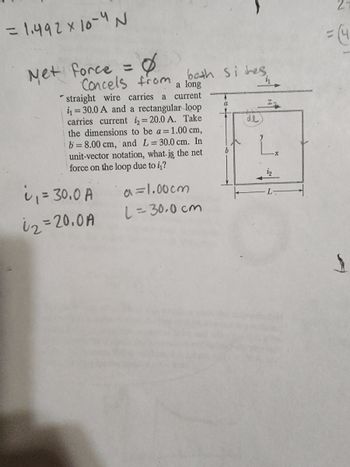 = 1.492 x 10-4 N
Net Force =
Concels from both sides.
a long
current
straight wire carries a
₁30.0 A and a rectangular loop
carries current i=20.0 A. Take
the dimensions to be a = 1.00 cm,
b= 8.00 cm, and L= 30.0 cm. In
unit-vector notation, what is the net
force on the loop due to i₁?
i₁ = 30.0 A
02=20.0A
a=1.00cm
L=30.0cm
a
b
de
Iz
2-
$