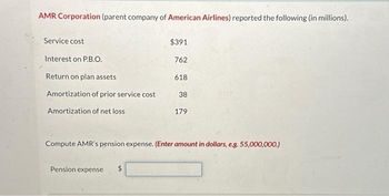 AMR Corporation (parent company of American Airlines) reported the following (in millions).
Service cost
Interest on P.B.O.
Return on plan assets
Amortization of prior service cost
Amortization of net loss
$391
762
Pension expense $
618
38
179
Compute AMR's pension expense. (Enter amount in dollars, e.g. 55,000,000.)