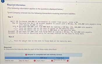 Required information
[The following information applies to the questions displayed below.]
Tyrell Company entered into the following transactions involving short-term liabilities.
Year 1
April 20 Purchased $40,000 of merchandise on credit from Locust, terms n/30.
May 19 Replaced the April 20 account payable to Locust with a 90-day, 8%, $35,000 note payable along
with paying $5,000 in cash.
July 8 Borrowed $66,000 cash from NBR Bank by signing a 120-day, 12%, $66,000 note payable.
?
Paid the amount due on the note to Locust at the maturity date.
Paid the amount due on the note to NBR Bank at the maturity date.
November 28 Borrowed $27,000 cash from Fargo Bank by signing a 60-day, 7%, $27,000 note payable.
December 31 Recorded an adjusting entry for accrued interest on the note to Fargo Bank.
Year 2
Paid the amount due on the note to Fargo Bank at the maturity date.
Required:
1. Determine the maturity date for each of the three notes described.
Maturity date
Answer is complete but not entirely correct.
Locust
May 19, Year 1.
NBR Bank
July 8, Year 11
Fargo Bank
November 28, Year