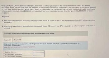 On July 1 of year 1, Riverside Corporation (RC), a calendar-year taxpayer, acquired the assets of another business in a taxable
acquisition. When the purchase price was allocated to the assets purchased, RC determined it had purchased $1,620,000 of goodwill
for both book and tax purposes. At the end of year 1, RC determined that the goodwill had not been impaired during the year. In year
2, however, RC concluded that $635,000 of the goodwill had been impaired and wrote down the goodwill by $635,000 for book
purposes.
Required:
a. What book-tax difference associated with its goodwill should RC report in year 1? Is it favorable or unfavorable? Is it permanent or
temporary?
b. What book-tax difference associated with its goodwill should RC report in year 2? Is it favorable or unfavorable? Is it permanent or
temporary?
Complete this question by entering your answers in the tabs below.
Required A Required B
What book-tax difference associated with its goodwill should RC report in year 1? Is it favorable or unfavorable? Is it
permanent or temporary?
Note: Do not round intermediate computations.
Book-tax difference
Is it favorable or unfavorable?
Is it permanent or temporary?