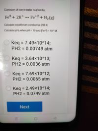 Corrosion of iron in water is given by,
Fe°+ 2H
+ + Fe+2 + H2 (g)
Calculate equilhbrium constant at 298 K.
Calculate pH2 when pH = 10 and [Fe] = 10-3 M.
%3D
Keq =
7.49x10^14;
%3D
PH2 = 0.00749 atm
%3D
Keq = 3.64x10^13;
PH2 =0.0036 atm
%3D
O Keq =
7.69x10^123;
%3D
PH2 = 0.0065 atm
Keq = 2.49×10^14;
PH2 = 0.0749 atm
Next
II
