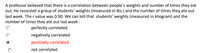 A professor believed that there is a correlation between people's weights and number of times they eat
out. He recorded a group of students' weights (measured in Ibs.) and the number of times they ate out
last week. The r value was 0.90. We can tell that students' weights (measured in kilogram) and the
number of times they ate out last week :
perfectly correlated
negatively correlated
positively correlated
not correlated
