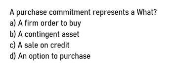 A purchase commitment represents a What?
a) A firm order to buy
b) A contingent asset
c) A sale on credit
d) An option to purchase