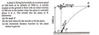 A plane is flying horizontally at a constant speed
of 360 km/h at an altitude of 1000 m. A missile
located on the ground is fired with an initial velocity
of 300 m/s at the instant when the plane is vertically
above it at A. The missile hits the plane at B.
Determine:
В
A
360 km/h
(a) the angle e
(b) the time taken for the missile to hit the plane
(c) the horizontal distance traveled by the plane
before it gets hit.
1000 m
300 m/s
