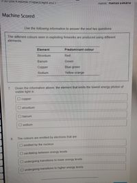 IName, namza Zakaria
Machine Scored
Use the following information to answer the next two questions
The different colours seen in exploding fireworks are produced using different
elements.
Element
Predominant colour
Strontium
Red
Barium
Green
Сopper
Blue-green
Sodium
Yellow-orange
7.
Given the information above, the element that emits the lowest energy photon of
visible light is:
O copper
O strontium
O barium
O sodium
8.
The colours are emitted by electrons that are:
O emitted by the nucleus
oscillating between energy levels
undergoing transitions to lower energy levels
undergoing transitions to higher energy levels

